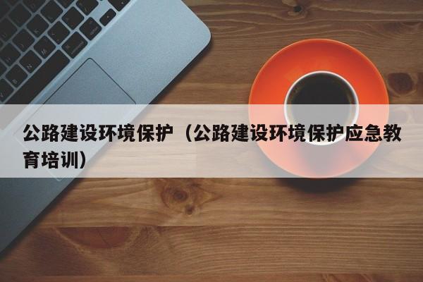 公路建设环境保护(公路建设环境保护应急教育培训)