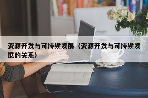 资源开发与可持续发展(资源开发与可持续发展的关系)