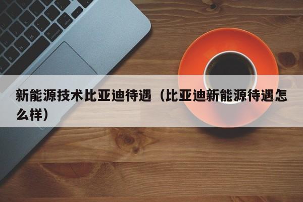 新能源技术比亚迪待遇(比亚迪新能源待遇怎么样)